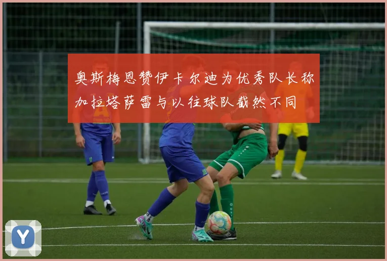 奥斯梅恩赞伊卡尔迪为优秀队长称加拉塔萨雷与以往球队截然不同