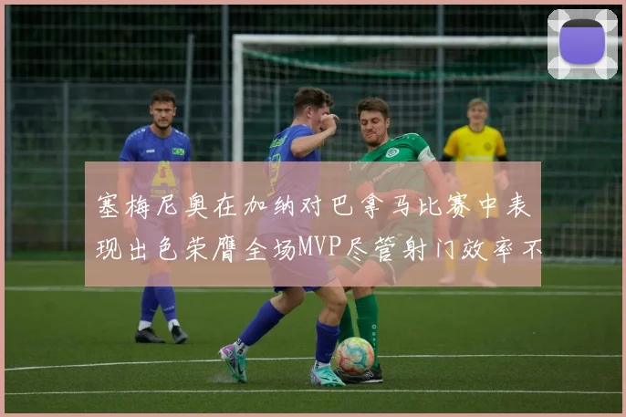 塞梅尼奥在加纳对巴拿马比赛中表现出色荣膺全场MVP尽管射门效率不佳