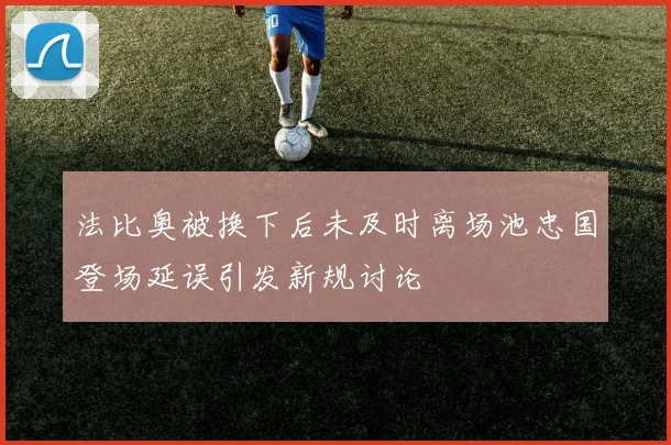 法比奥被换下后未及时离场池忠国登场延误引发新规讨论