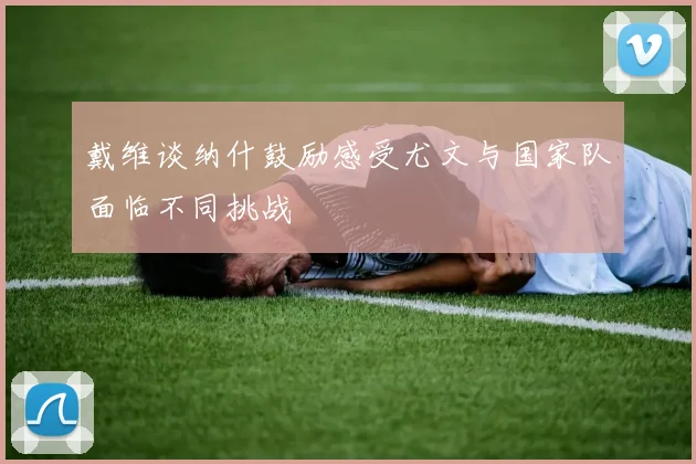 戴维谈纳什鼓励感受尤文与国家队面临不同挑战