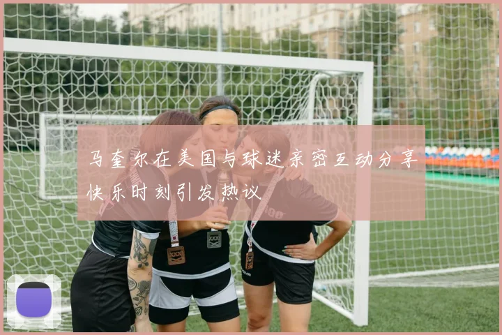 马奎尔在美国与球迷亲密互动分享快乐时刻引发热议