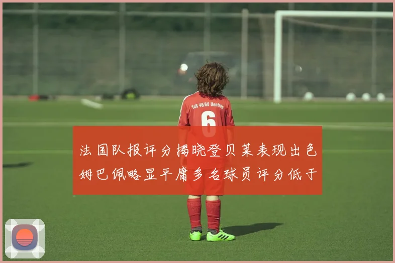 法国队报评分揭晓登贝莱表现出色姆巴佩略显平庸多名球员评分低于六分