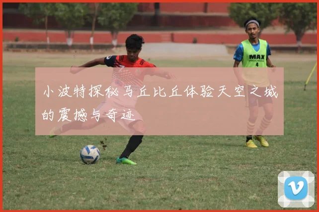 小波特探秘马丘比丘体验天空之城的震撼与奇迹