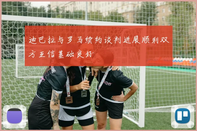 迪巴拉与罗马续约谈判进展顺利双方互信基础良好