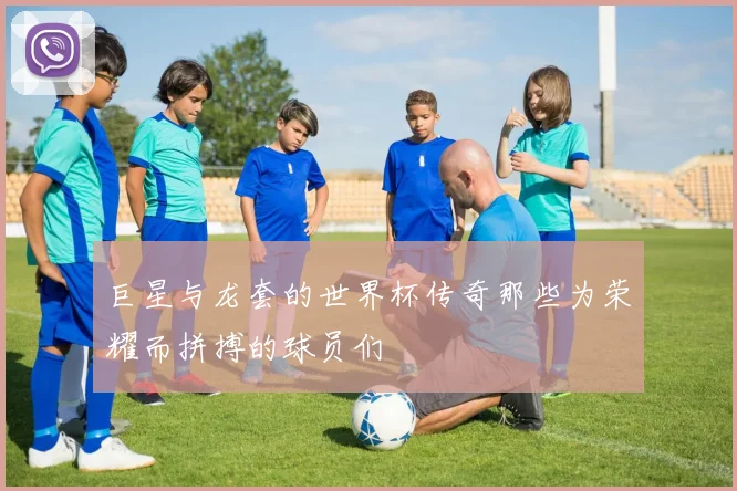巨星与龙套的世界杯传奇那些为荣耀而拼搏的球员们