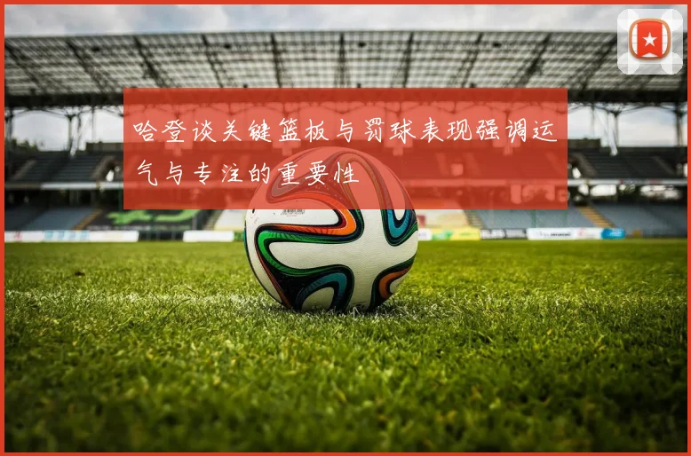 哈登谈关键篮板与罚球表现强调运气与专注的重要性