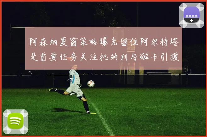 阿森纳夏窗策略曝光留住阿尔特塔是首要任务关注托纳利与磁卡引援动态