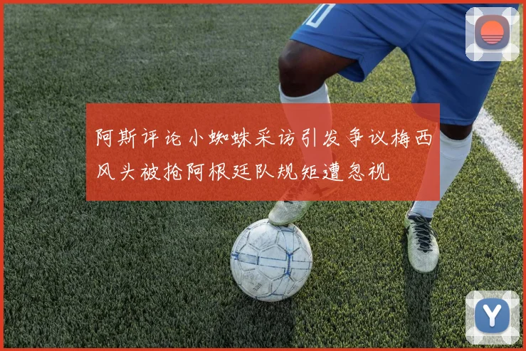 阿斯评论小蜘蛛采访引发争议梅西风头被抢阿根廷队规矩遭忽视