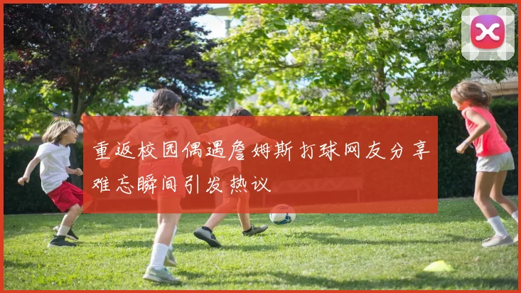 重返校园偶遇詹姆斯打球网友分享难忘瞬间引发热议