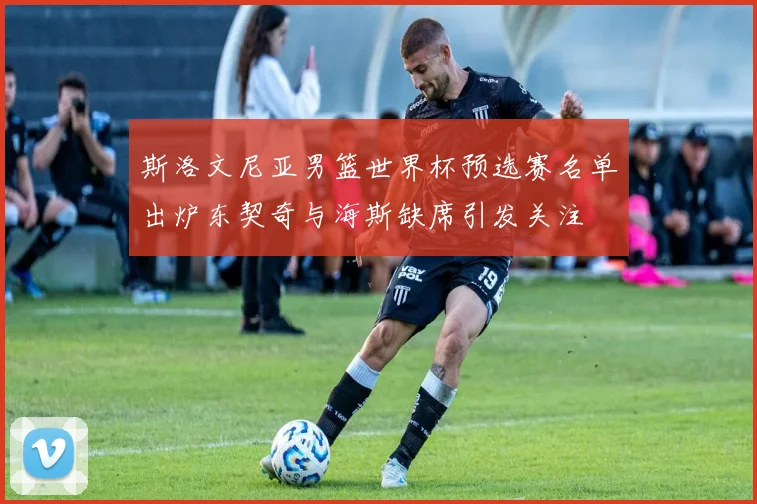 斯洛文尼亚男篮世界杯预选赛名单出炉东契奇与海斯缺席引发关注