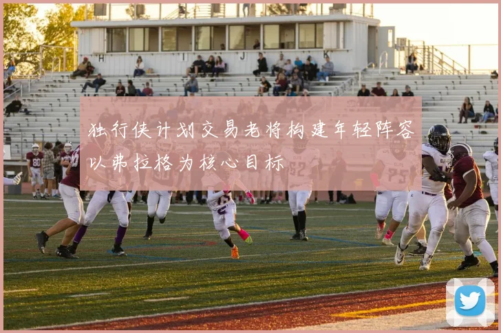 独行侠计划交易老将构建年轻阵容以弗拉格为核心目标