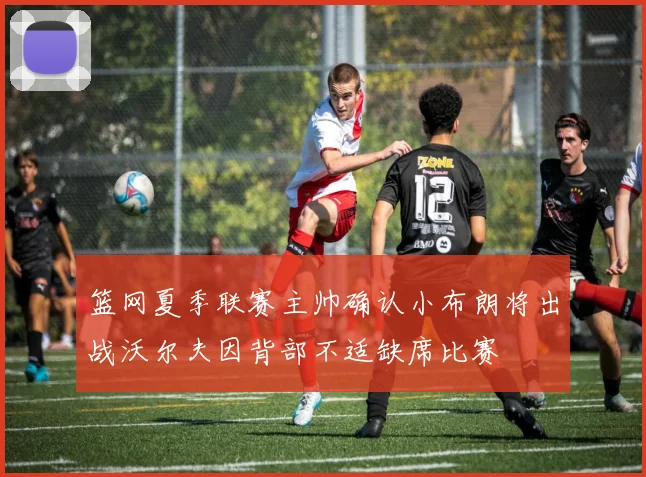 篮网夏季联赛主帅确认小布朗将出战沃尔夫因背部不适缺席比赛