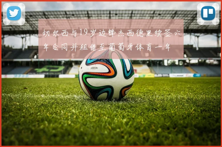 切尔西与19岁边锋杰西德里续签六年合同并租借至葡萄牙体育一年