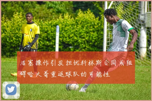活塞操作引发担忧科林斯合同或阻碍哈大哥重返球队的可能性