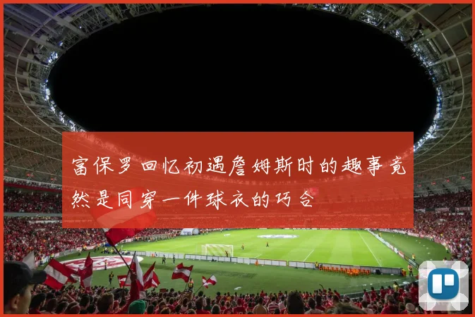 富保罗回忆初遇詹姆斯时的趣事竟然是同穿一件球衣的巧合