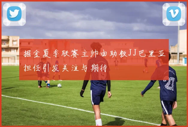 掘金夏季联赛主帅由助教JJ巴里亚担任引发关注与期待