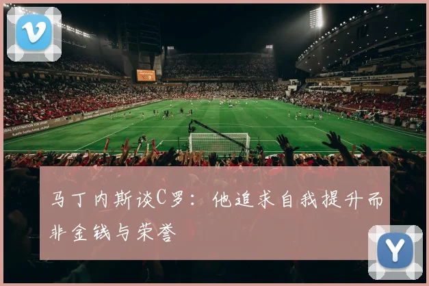 马丁内斯谈C罗：他追求自我提升而非金钱与荣誉