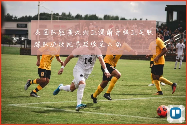 美国队胜澳大利亚提前晋级亚足联球队连败纪录延续至六场