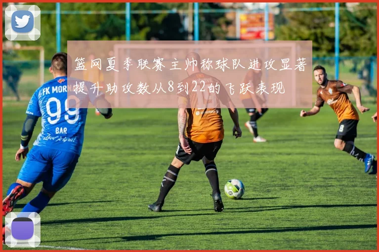 篮网夏季联赛主帅称球队进攻显著提升助攻数从8到22的飞跃表现