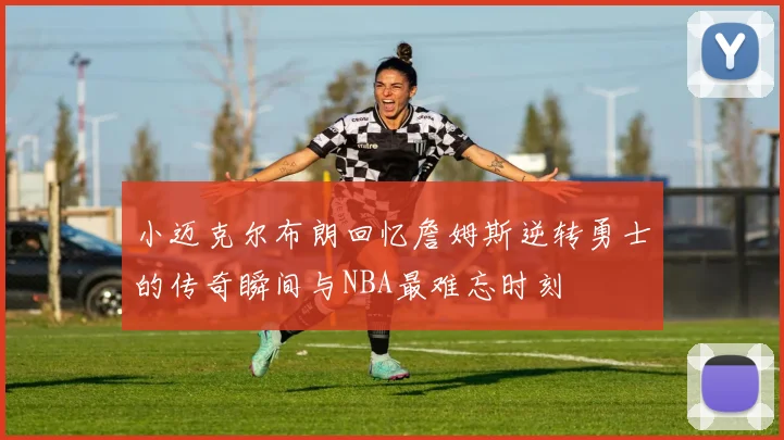 小迈克尔布朗回忆詹姆斯逆转勇士的传奇瞬间与NBA最难忘时刻