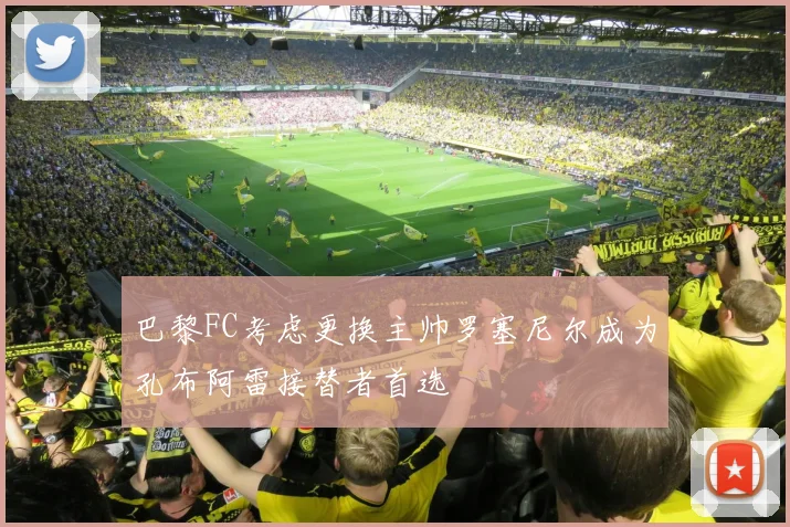 巴黎FC考虑更换主帅罗塞尼尔成为孔布阿雷接替者首选