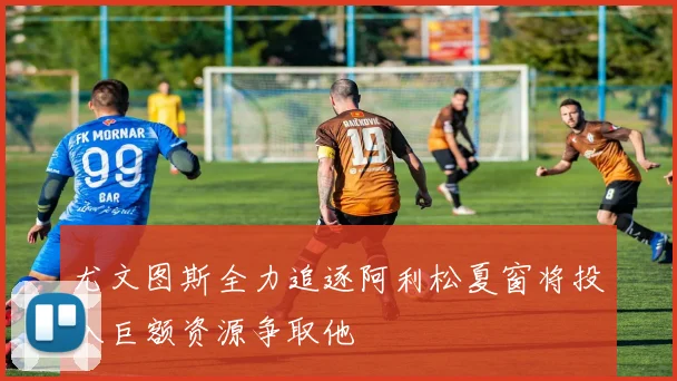 尤文图斯全力追逐阿利松夏窗将投入巨额资源争取他