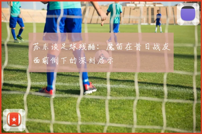 苏东谈足球残酷：魔笛在昔日战友面前倒下的深刻启示
