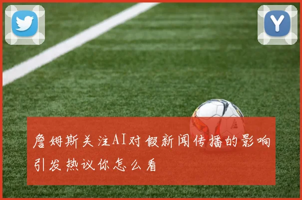 詹姆斯关注AI对假新闻传播的影响引发热议你怎么看