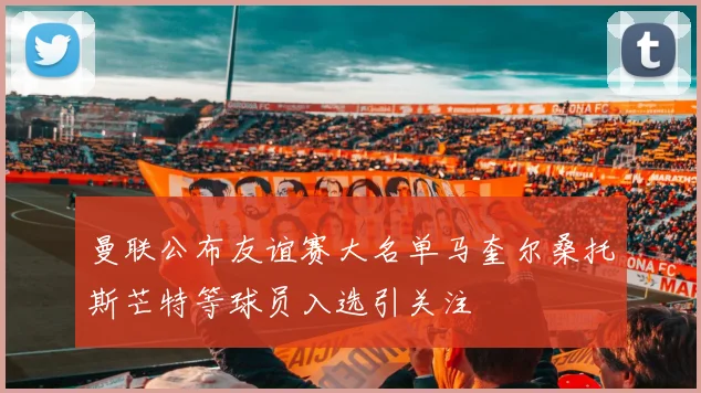 曼联公布友谊赛大名单马奎尔桑托斯芒特等球员入选引关注